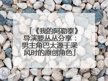 《我的阿勒泰》导演滕丛丛分享：男主角巴太源于采风时的原创角色