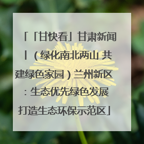 「甘快看」甘肃新闻丨（绿化南北两山 共建绿色家园）兰州新区：生态优先绿色发展 打造生态环保示范区