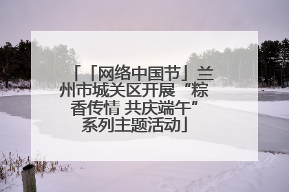 「网络中国节」兰州市城关区开展“粽香传情 共庆端午”系列主题活动