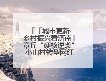 「城市更新· 乡村振兴看济南」章丘“硬核逆袭” 小山村转型网红打卡地