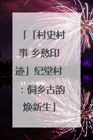 「村史村事 乡愁印迹」纪堂村：侗乡古韵焕新生