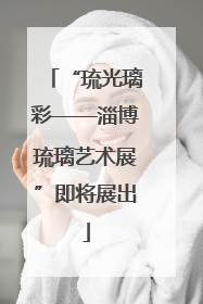 “琉光璃彩——淄博琉璃艺术展”即将展出