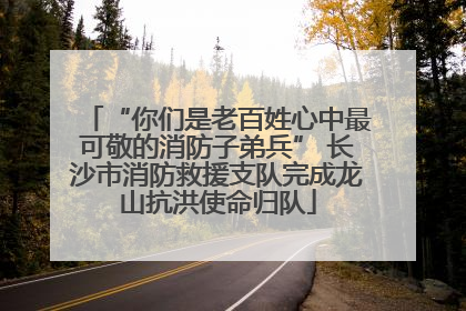 “你们是老百姓心中最可敬的消防子弟兵” 长沙市消防救援支队完成龙山抗洪使命归队