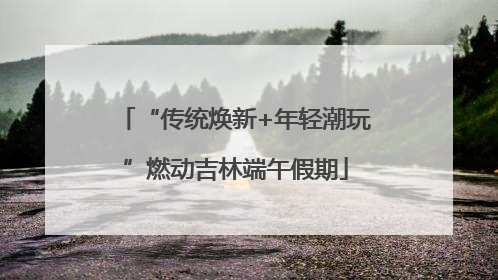 “传统焕新+年轻潮玩”燃动吉林端午假期