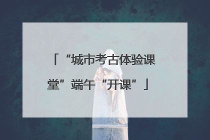 “城市考古体验课堂”端午“开课”