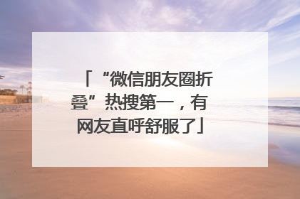 “微信朋友圈折叠”热搜第一，有网友直呼舒服了