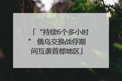 “持续6个多小时” 俄乌交换战俘期间互袭首都地区