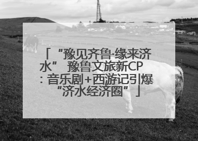 “豫见齐鲁·缘来济水” 豫鲁文旅新CP：音乐剧+西游记引爆“济水经济圈”