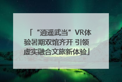 “逍遥武当”VR体验暑期双馆齐开 引领虚实融合文旅新体验