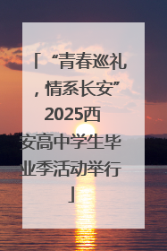 “青春巡礼，情系长安” 2025西安高中学生毕业季活动举行