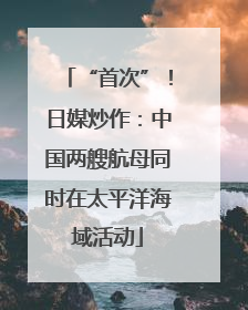 “首次”！日媒炒作：中国两艘航母同时在太平洋海域活动