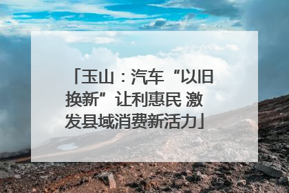 玉山：汽车“以旧换新”让利惠民 激发县域消费新活力