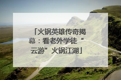 火锅英雄传奇揭幕：看老外学徒“云游”火锅江湖