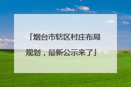 烟台市辖区村庄布局规划，最新公示来了
