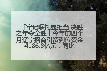 牢记嘱托显担当 决胜之年夺全胜丨今年前四个月辽宁招商引资到位资金4186.8亿元，同比增长17.4%