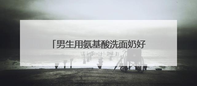 男生用氨基酸洗面奶好吗真实测评，什么洗面奶最好用排行第一！