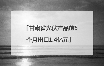甘肃省光伏产品前5个月出口1.4亿元