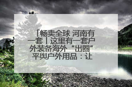 畅卖全球 河南有一套丨这里有一套户外装备海外“出圈” 平舆户外用品：让“休闲风”长红