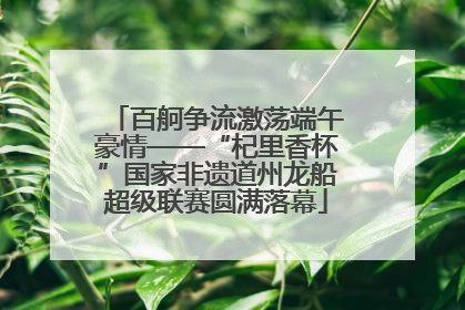 百舸争流激荡端午豪情——“杞里香杯”国家非遗道州龙船超级联赛圆满落幕