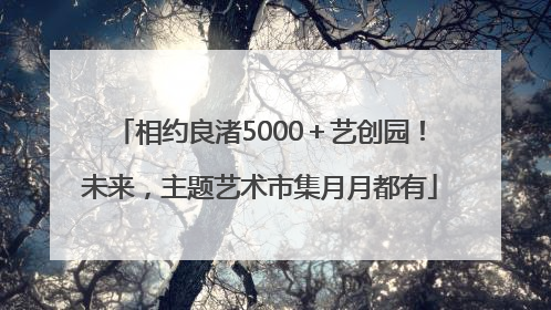 相约良渚5000＋艺创园！未来，主题艺术市集月月都有