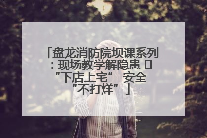 盘龙消防院坝课系列：现场教学解隐患   “下店上宅” 安全 “不打烊”