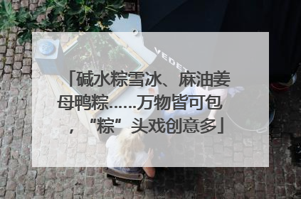 碱水粽雪冰、麻油姜母鸭粽……万物皆可包，“粽”头戏创意多