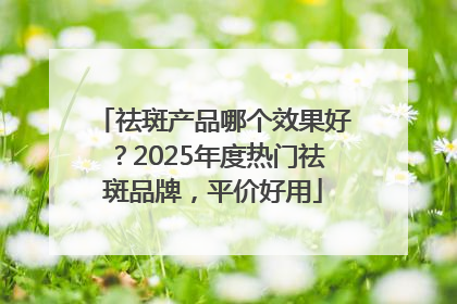 祛斑产品哪个效果好？2025年度热门祛斑品牌，平价好用