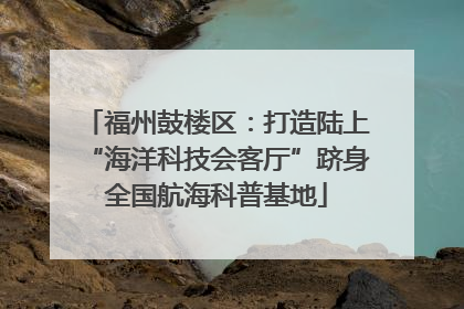 福州鼓楼区：打造陆上“海洋科技会客厅”跻身全国航海科普基地