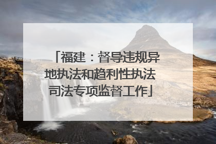 福建：督导违规异地执法和趋利性执法司法专项监督工作
