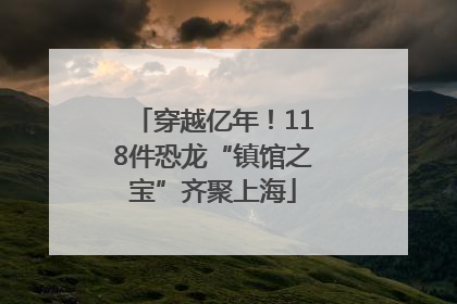 穿越亿年！118件恐龙“镇馆之宝”齐聚上海