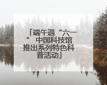 端午遇“六一” 中国科技馆推出系列特色科普活动