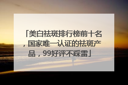 美白祛斑排行榜前十名，国家唯一认证的祛斑产品，99好评不踩雷