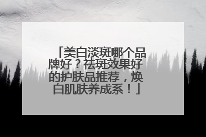美白淡斑哪个品牌好？祛斑效果好的护肤品推荐，焕白肌肤养成系！