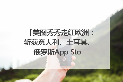 美图秀秀走红欧洲：斩获意大利、土耳其、俄罗斯App Store分类榜第一
