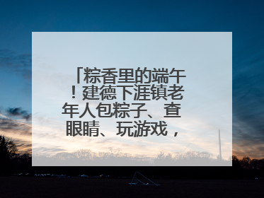 粽香里的端午！建德下涯镇老年人包粽子、查眼睛、玩游戏，幸福拉满～