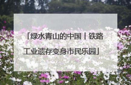 绿水青山的中国丨铁路工业遗存变身市民乐园