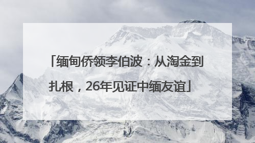 缅甸侨领李伯波：从淘金到扎根，26年见证中缅友谊