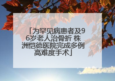 为罕见病患者及96岁老人治骨折 株洲恺德医院完成多例高难度手术