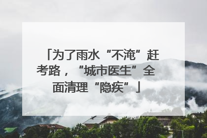 为了雨水“不淹”赶考路，“城市医生”全面清理“隐疾”