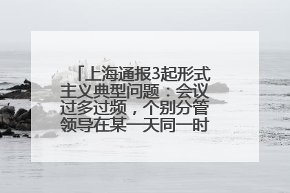 上海通报3起形式主义典型问题：会议过多过频，个别分管领导在某一天同一时段需参加3个会议