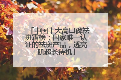 中国十大高口碑祛斑霜榜：国家唯一认证的祛斑产品，透亮肌超长待机