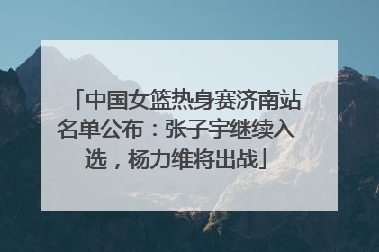 中国女篮热身赛济南站名单公布：张子宇继续入选，杨力维将出战
