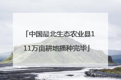 中国最北生态农业县111万亩耕地播种完毕