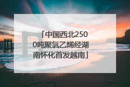 中国西北2500吨聚氯乙烯经湖南怀化首发越南