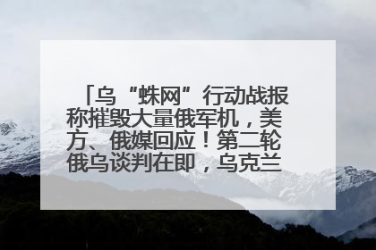 乌“蛛网”行动战报称摧毁大量俄军机，美方、俄媒回应！第二轮俄乌谈判在即，乌克兰提出三大诉求