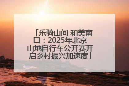 乐骑山间 和美南口：2025年北京山地自行车公开赛开启乡村振兴加速度