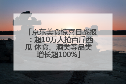 京东美食惊喜日战报：超10万人抢百斤西瓜 休食、酒类等品类增长超100%