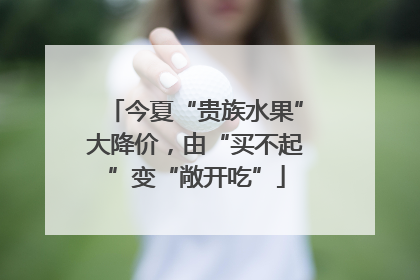 今夏“贵族水果”大降价，由“买不起”变“敞开吃”