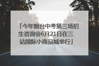 今年烟台中考第三场招生咨询会6月21日在三站国际小商品城举行