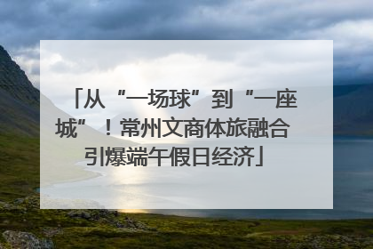 从“一场球”到“一座城”！常州文商体旅融合引爆端午假日经济